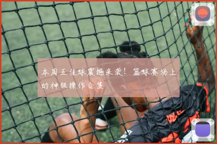 本周五佳球震撼来袭！篮球赛场上的神级操作合集