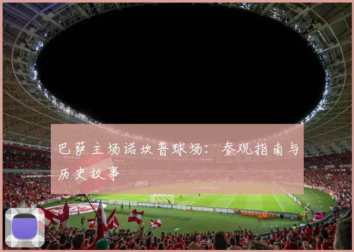 巴萨主场诺坎普球场：参观指南与历史故事