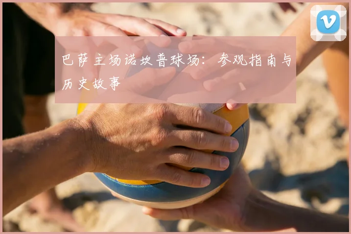 巴萨主场诺坎普球场:参观指南与历史故事