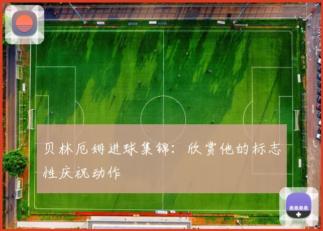 贝林厄姆进球集锦：欣赏他的标志性庆祝动作