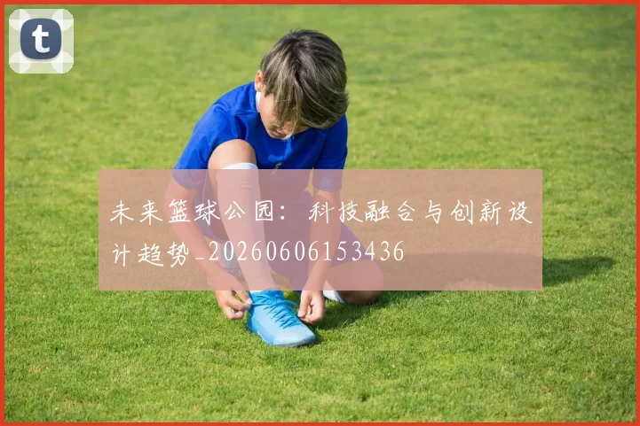 未来篮球公园：科技融合与创新设计趋势_20260606153436