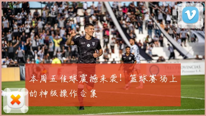 本周五佳球震撼来袭!篮球赛场上的神级操作合集