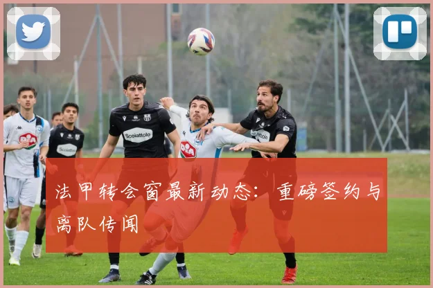 法甲转会窗最新动态：重磅签约与离队传闻